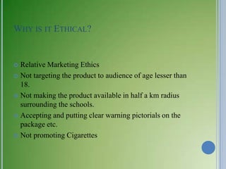 WHY IS IT ETHICAL?


 Relative Marketing Ethics
 Not targeting the product to audience of age lesser than
  18.
 Not making the product available in half a km radius
  surrounding the schools.
 Accepting and putting clear warning pictorials on the
  package etc.
 Not promoting Cigarettes
 