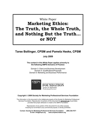 White Paper
     Marketing Ethics:
The Truth, the Whole Truth,
and Nothing But the Truth…
          or NOT

Taree Bollinger, CPSM and Pamela Heeke, CPSM
                                           July 2009

                The content in this White Paper applies primarily to
                     the following SMPS Domains of Practice:

                     Domain 3: Client and Business Development
                         Domain 4: Qualifications/Proposals
                    Domain 6: Marketing and Business Performance




 Copyright © 2009 Society for Marketing Professional Services Foundation

The information in this document is the intellectual property of the Society for Marketing Professional
  Services Foundation. Reproduction of portions of this document for personal use is permitted,
                  provided that proper attribution is made to the SMPS Foundation.

                 Reproduction of any portion of this document for any other purpose,
              including but not limited to any commercial purpose, is strictly prohibited.

     Contact: Society for Marketing Professional Services Foundation (800) 292-7677
                    E-mail: info@smps.org     www.smpsfoundation.org
 