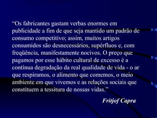 10
“Os fabricantes gastam verbas enormes em
publicidade a fim de que seja mantido um padrão de
consumo competitivo; assim, muitos artigos
consumidos são desnecessários, supérfluos e, com
freqüência, manifestamente nocivos. O preço que
pagamos por esse hábito cultural de excesso é a
contínua degradação da real qualidade de vida - o ar
que respiramos, o alimento que comemos, o meio
ambiente em que vivemos e as relações sociais que
constituem a tessitura de nossas vidas.”
Fritjof Capra
 