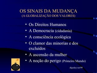 11
OS SINAIS DA MUDANÇA
(A GLOBALIZAÇÃO DOS VALORES)
• Os Direitos Humanos
• A Democracia (cidadania)
• A consciência ecológica
• O clamor das minorias e dos
excluídos
• A ascensão da mulher
• A noção do perigo (Primeiro Mundo)
dlgodoy-set/99
 
