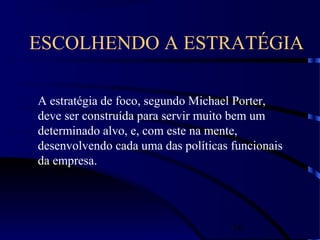 16
ESCOLHENDO A ESTRATÉGIA
A estratégia de foco, segundo Michael Porter,
deve ser construída para servir muito bem um
determinado alvo, e, com este na mente,
desenvolvendo cada uma das políticas funcionais
da empresa.
 