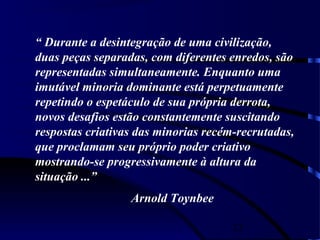 23
“ Durante a desintegração de uma civilização,
duas peças separadas, com diferentes enredos, são
representadas simultaneamente. Enquanto uma
imutável minoria dominante está perpetuamente
repetindo o espetáculo de sua própria derrota,
novos desafios estão constantemente suscitando
respostas criativas das minorias recém-recrutadas,
que proclamam seu próprio poder criativo
mostrando-se progressivamente à altura da
situação ...”
Arnold Toynbee
 
