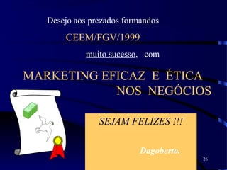 26
MARKETING EFICAZ E ÉTICA
NOS NEGÓCIOS
SEJAM FELIZES !!!
Dagoberto.
Desejo aos prezados formandos
CEEM/FGV/1999
muito sucesso, com
FGV
 