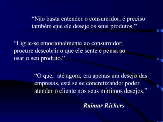 5
“Ligue-se emocionalmente ao consumidor;
procure descobrir o que ele sente e pensa ao
usar o seu produto.”
“Não basta entender o consumidor; é preciso
também que ele deseje os seus produtos.”
“O que, até agora, era apenas um desejo das
empresas, está se se concretizando: poder
atender o cliente nos seus mínimos desejos.”
Raimar Richers
 