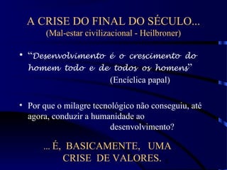 8
A CRISE DO FINAL DO SÉCULO...
(Mal-estar civilizacional - Heilbroner)
• “Desenvolvimento é o crescimento do
homem todo e de todos os homens”
(Encíclica papal)
• Por que o milagre tecnológico não conseguiu, até
agora, conduzir a humanidade ao
desenvolvimento?
... É, BASICAMENTE, UMA
CRISE DE VALORES.
 
