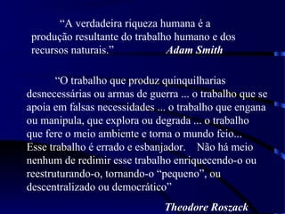 9
“A verdadeira riqueza humana é a
produção resultante do trabalho humano e dos
recursos naturais.” Adam Smith
“O trabalho que produz quinquilharias
desnecessárias ou armas de guerra ... o trabalho que se
apoia em falsas necessidades ... o trabalho que engana
ou manipula, que explora ou degrada ... o trabalho
que fere o meio ambiente e torna o mundo feio...
Esse trabalho é errado e esbanjador. Não há meio
nenhum de redimir esse trabalho enriquecendo-o ou
reestruturando-o, tornando-o “pequeno”, ou
descentralizado ou democrático”
Theodore Roszack
 