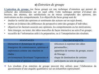 e) Entretien de groupe
L'entretien de groupe (ou focus group) est une technique d’entretien qui permet de
collecter des informations sur un sujet ciblé. Cette technique permet d’évaluer des
besoins, des attentes, des satisfactions ou de mieux comprendre des opinions, des
motivations ou des comportements. Les objectifs du focus group sont de:
• étudier la variété des opinions et sentiments des acteurs sur un sujet donné;
• mettre en évidence des différences de perspective entre des groupes d’individus;
• objectiver les facteurs associés aux opinions, les comportements ou les motivations;
• faire émerger, ou tester, des idées nouvelles de façon interactive au sein d’un groupe;
• recueillir de l’information utile à la préparation, ou à l’interprétation des résultats.

-

-

AVANTAGES
interaction et dynamique de groupe ;
émergence de connaissances, opinions et
expériences comme une réaction en
chaîne ;
environnement favorisant l’expression et la discussion d’opinions controversées ;

INCONVENIENTS
réticences à exprimer des idées
personnelles ;
apparition de normes de groupe, source
de blocage ;
risque de domination de certains
participants au sein du groupe.

Les résultats d’un entretien de groupe peuvent être utilisés pour l’élaboration du
questionnaire d’une enquête quantitative sur un échantillon représentatif.

 