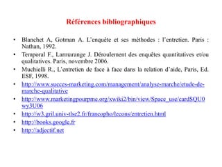 Références bibliographiques
• Blanchet A, Gotman A. L’enquête et ses méthodes : l’entretien. Paris :
Nathan, 1992.
• Temporal F., Larmarange J. Déroulement des enquêtes quantitatives et/ou
qualitatives. Paris, novembre 2006.
• Muchielli R., L’entretien de face à face dans la relation d’aide, Paris, Ed.
ESF, 1998.
• http://www.succes-marketing.com/management/analyse-marche/etude-demarche-qualitative
• http://www.marketingpourpme.org/xwiki2/bin/view/Space_use/cardSQU0
wy3U06
• http://w3.gril.univ-tlse2.fr/francopho/lecons/entretien.html
• http://books.google.fr
• http://adjectif.net

 