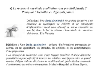 a) Le recours à une étude qualitative vous parait-il justifié ?
Pourquoi ? Détaillez en différents points.
Définition : Une étude de marché est la mise en œuvre d’un
ensemble de techniques de collecte et de traitements
d’informations ayant pour objectif de mieux connaître un
marché, dans le but de réduire l’incertitude des décisions
ultérieures. Eric Vernette

Définition : Une étude qualitative - collecte d'informations permettant de
décrire, en les quantifiant, les attitudes, les opinions et les comportements
d'une population.
« La stratégie de recherche issue d'une logique inductive et d'une approche
quantitative a pour objectif de trouver des relations spécifiques entre un grand
nombre d'objets et de les décrire en un modèle qui soit généralisable au monde
d'où sont issus ces objets » commentent Michelle Bergadaà et Simon Nyeck.

 