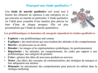 Pourquoi une étude qualitative ?
Une étude de marché qualitative sert avant tout à
fournir des éléments de réponses à une entreprise en ce
qui concerne un marché en particulier. L’étude qualitative
est l’idéal pour connaître d’une manière plus précise les
états d’âme de chaque prospect. Elle est plus
personnalisée que l’étude de marché quantitative.
Les problématiques et domaines clé auxquels répondent les études qualitatives :
•
•
•
•
•

Explorer : une problématique mal connue
Expliquer : des motivations qui sous-tendent des attitudes et des comportements
Décrire : un processus ou un choix
Décoder : les images et les représentations symboliques, les positionnements
Répertorier : les attitudes, les comportements, les codes par rapport à une
problématique, une catégorie de produits
• Créer : générer des idées de nouveaux produits ou services
• Tester : des idées, des concepts, de communications, des stratégies de marques et
leur adéquation aux attentes
• Démonter les mécanismes des comportements pour pouvoir les utiliser dans la
stratégie marketing

 