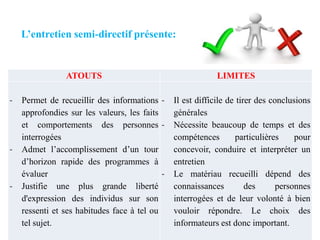 L’entretien semi-directif présente:

ATOUTS

-

-

-

Permet de recueillir des informations approfondies sur les valeurs, les faits
et comportements des personnes interrogées
Admet l’accomplissement d’un tour
d’horizon rapide des programmes à
évaluer
Justifie une plus grande liberté
d'expression des individus sur son
ressenti et ses habitudes face à tel ou
tel sujet.

LIMITES

Il est difficile de tirer des conclusions
générales
Nécessite beaucoup de temps et des
compétences
particulières
pour
concevoir, conduire et interpréter un
entretien
Le matériau recueilli dépend des
connaissances
des
personnes
interrogées et de leur volonté à bien
vouloir répondre. Le choix des
informateurs est donc important.

 