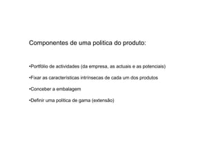 Componentes de uma politica do produto:

•Portfólio de actividades (da empresa, as actuais e as potenciais)
•Fixar as características intrínsecas de cada um dos produtos
•Conceber a embalagem
•Definir uma politica de gama (extensão)

 