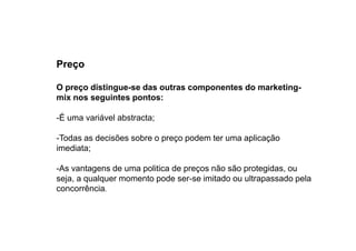 Preço
O preço distingue-se das outras componentes do marketingmix nos seguintes pontos:
-É uma variável abstracta;
-Todas as decisões sobre o preço podem ter uma aplicação
imediata;
-As vantagens de uma politica de preços não são protegidas, ou
seja, a qualquer momento pode ser-se imitado ou ultrapassado pela
concorrência.

 