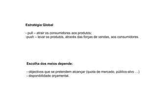 Estratégia Global
- pull – atrair os consumidores aos produtos;
-push – levar os produtos, através das forças de vendas, aos consumidores.

Escolha dos meios depende:
- objectivos que se pretendem alcançar (quota de mercado, público-alvo …)
- disponibilidade orçamental.

 