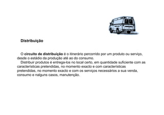 Distribuição

O circuito de distribuição é o itinerário percorrido por um produto ou serviço,
desde o estádio da produção até ao do consumo.
Distribuir produtos é entrega-los no local certo, em quantidade suficiente com as
características pretendidas, no momento exacto e com características
pretendidas, no momento exacto e com os serviços necessários a sua venda,
consumo e nalguns casos, manutenção.

 