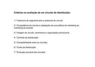 Critérios na avaliação de um circuito de distribuição:

1.º Cobertura do segmento-alvo e potencial do circuito
2.º Competência do circuito e adaptação da sua politica de marketing ao
marketing do produto
3.º Imagem do circuito, dinamismo e capacidade promocional
4.º Controlo da distribuição
5.º Compatibilidade entre os circuitos
6.º Custo da distribuição
7.º Evolução provável dos circuitos

 