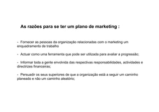 As razões para se ter um plano de marketing :

- Fornecer as pessoas da organização relacionadas com o marketing um
enquadramento de trabalho
- Actuar como uma ferramenta que pode ser utilizada para avaliar a progressão;
- Informar toda a gente envolvida das respectivas responsabilidades, actividades e
directrizes financeiras;
- Persuadir os seus superiores de que a organização está a seguir um caminho
planeado e não um caminho aleatório;

 