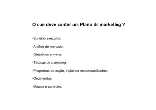 O que deve conter um Plano de marketing ?
-Sumário executivo;
-Análise de mercado;
-Objectivos e metas;
-Tácticas de marketing;
-Programas de acção, incluindo responsabilidades;
-Orçamentos;
-Marcos e controlos;

 