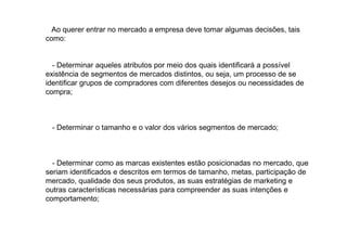 Ao querer entrar no mercado a empresa deve tomar algumas decisões, tais
como:

- Determinar aqueles atributos por meio dos quais identificará a possível
existência de segmentos de mercados distintos, ou seja, um processo de se
identificar grupos de compradores com diferentes desejos ou necessidades de
compra;

- Determinar o tamanho e o valor dos vários segmentos de mercado;

- Determinar como as marcas existentes estão posicionadas no mercado, que
seriam identificados e descritos em termos de tamanho, metas, participação de
mercado, qualidade dos seus produtos, as suas estratégias de marketing e
outras características necessárias para compreender as suas intenções e
comportamento;

 