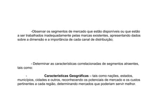 -Observar os segmentos de mercado que estão disponíveis ou que estão
a ser trabalhados inadequadamente pelas marcas existentes, apresentando dados
sobre a dimensão e a importância de cada canal de distribuição;

- Determinar as características correlacionadas de segmentos atraentes,
tais como:
Características Geográficas – tais como nações, estados,
municípios, cidades e outros, reconhecendo os potenciais de mercado e os custos
pertinentes a cada região, determinando mercados que poderiam servir melhor.

 