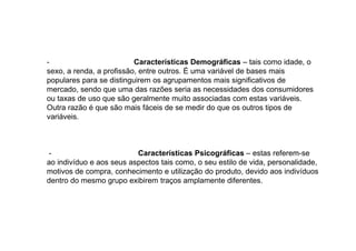 Características Demográficas – tais como idade, o
sexo, a renda, a profissão, entre outros. É uma variável de bases mais
populares para se distinguirem os agrupamentos mais significativos de
mercado, sendo que uma das razões seria as necessidades dos consumidores
ou taxas de uso que são geralmente muito associadas com estas variáveis.
Outra razão é que são mais fáceis de se medir do que os outros tipos de
variáveis.

Características Psicográficas – estas referem-se
ao indivíduo e aos seus aspectos tais como, o seu estilo de vida, personalidade,
motivos de compra, conhecimento e utilização do produto, devido aos indivíduos
dentro do mesmo grupo exibirem traços amplamente diferentes.

 