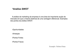 *Análise SWOT

A análise de marketing da empresa é uma área de importante acção de
mercado em que a mesma desfruta de uma vantagem diferencial. Exemplos
dos pontos da análise SWOT:

-Oportunidades
-Ameaças
-Pontos Fortes
-Pontos Fracos
Exemplo : Nobres Fatias

 