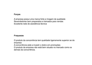 Forças
A empresa possui uma marca forte e imagem de qualidade
Revendedores bem preparados e treinados para vendas
Excelente rede de assistência técnica

Fraquezas
O produto da concorrência tem qualidade ligeiramente superior ao da
empresa
A concorrência está a investir o dobro em promoções
O produto da empresa não está bem situado no mercado como os
demais da concorrência.

 
