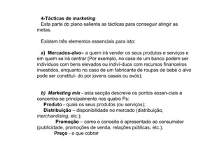 4-Tácticas de marketing
Esta parte do plano salienta as tácticas para conseguir atingir as
metas.
Existem três elementos essenciais para isto:
a) Mercados-alvo– a quem irá vender os seus produtos e serviços e
em quem se irá centrar (Por exemplo, no caso de um banco podem ser
indivíduos com bens elevados ou indiví-duos com recursos financeiros
investidos, enquanto no caso de um fabricante de roupas de bebé o alvo
pode ser constituí- do por jovens casais ou avós);

b) Marketing mix - esta secção descreve os pontos essen-ciais e
concentra-se principalmente nos quatro Ps:
Produto - quais os seus produtos (ou serviços);
Distribuição – disponibilidade no mercado (distribuição,
merchandising, etc.);
Promoção – como o conceito é apresentado ao consumidor
(publicidade, promoções de venda, relações públicas, etc.);
Preço - o que cobrar

 