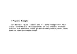 5- Programa de acção
Deve descrever o que é necessário para por o plano em acção. Deve incluir
tarefas e subtarefas e as actividades contidas em cada uma delas devem ser
atribuídas a um membro do pessoal que deverá ser responsável por elas, assim
como dos prazos previamente fixados.

 
