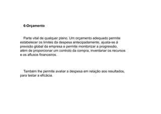 6-Orçamento

Parte vital de qualquer plano. Um orçamento adequado permite
estabelecer os limites da despesa antecipadamente, ajusta-se à
previsão global da empresa e permite monitorizar a progressão,
além de proporcionar um controlo da compra, inventariar os recursos
e os afluxos financeiros.

Também lhe permite avaliar a despesa em relação aos resultados,
para testar a eficácia.

 