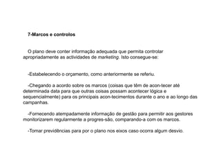 7-Marcos e controlos

O plano deve conter informação adequada que permita controlar
apropriadamente as actividades de marketing. Isto consegue-se:

-Estabelecendo o orçamento, como anteriormente se referiu.
-Chegando a acordo sobre os marcos (coisas que têm de acon-tecer até
determinada data para que outras coisas possam acontecer lógica e
sequencialmente) para os principais acon-tecimentos durante o ano e ao longo das
campanhas.
-Fornecendo atempadamente informação de gestão para permitir aos gestores
monitorizarem regularmente a progres-são, comparando-a com os marcos.
-Tomar previdências para por o plano nos eixos caso ocorra algum desvio.

 