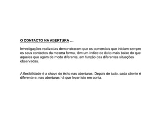O CONTACTO NA ABERTURA …
Investigações realizadas demonstraram que os comerciais que iniciam sempre
os seus contactos da mesma forma, têm um índice de êxito mais baixo do que
aqueles que agem de modo diferente, em função das diferentes situações
observadas.

A flexibilidade é a chave do êxito nas aberturas. Depois de tudo, cada cliente é
diferente e, nas aberturas há que levar isto em conta.

 