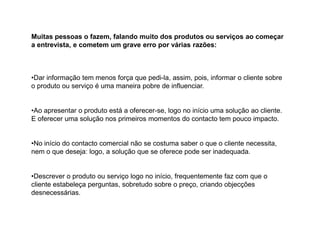 Muitas pessoas o fazem, falando muito dos produtos ou serviços ao começar
a entrevista, e cometem um grave erro por várias razões:

•Dar informação tem menos força que pedi-la, assim, pois, informar o cliente sobre
o produto ou serviço é uma maneira pobre de influenciar.

•Ao apresentar o produto está a oferecer-se, logo no início uma solução ao cliente.
E oferecer uma solução nos primeiros momentos do contacto tem pouco impacto.

•No início do contacto comercial não se costuma saber o que o cliente necessita,
nem o que deseja: logo, a solução que se oferece pode ser inadequada.

•Descrever o produto ou serviço logo no início, frequentemente faz com que o
cliente estabeleça perguntas, sobretudo sobre o preço, criando objecções
desnecessárias.

 
