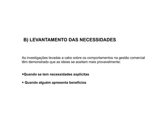 B) LEVANTAMENTO DAS NECESSIDADES

As investigações levadas a cabo sobre os comportamentos na gestão comercial
têm demonstrado que as ideias se aceitam mais provavelmente:

Quando se tem necessidades explícitas
Quando alguém apresenta benefícios

 