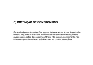C) OBTENÇÃO DE COMPROMISSO

Os resultados das investigações sobre o fecho de venda levam à conclusão
de que, enquanto as clássicas e convencionais técnicas de fecho podem
ajudar nas decisões de pouca importância, não ajudam, normalmente, nos
casos em que a tomada de decisão é mais importante e complexa.

 