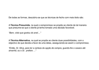 De todas as formas, descobriu-se que as técnicas de fecho com mais êxito são:

A Técnica Presumida, na qual o compromisso se propõe ao cliente de tal maneira
que presume-se que o cliente já tenha tomado uma decisão favorável.
“Bem, visto que gostou do anel....”

A Técnica Alternativa, na qual se propõe ao cliente duas possibilidades, com o
objectivo de que decida a favor de uma delas, assegurando-se assim o compromisso.
“Então, Sr. Silva, para ter a certeza da opção de compra, guardo-lhe o casaco até
amanhã, ou o Sr. prefere …”

 