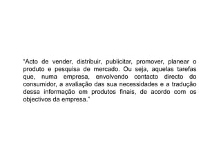 “Acto de vender, distribuir, publicitar, promover, planear o
produto e pesquisa de mercado. Ou seja, aquelas tarefas
que, numa empresa, envolvendo contacto directo do
consumidor, a avaliação das sua necessidades e a tradução
dessa informação em produtos finais, de acordo com os
objectivos da empresa.”

 