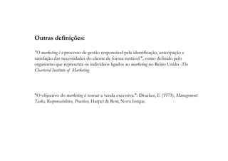 Outras definições:
"O marketing é o processo de gestão responsável pela identificação, antecipação e
satisfação das necessidades do cliente de forma rentável.", como definido pelo
organismo que representa os indivíduos ligados ao marketing no Reino Unido -The
Chartered Institute of Marketing

"O objectivo do marketing é tornar a venda excessiva.": Drucker, E (1973), Management:
Tasks, Responsabilities, Practices, Harper & Row, Nova Iorque.

 