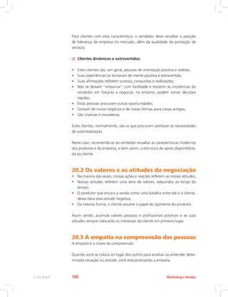 Para clientes com esta característica, o vendedor deve ressaltar a posição
de liderança da empresa no mercado, além da qualidade da prestação de
serviços.
c) Clientes dinâmicos e extrovertidos:
• Estes clientes são, em geral, pessoas de orientação positiva e realista;
• Suas experiências os tornaram de mente positiva e extrovertida;
• Suas afirmações refletem sucesso, conquistas e realizações;
• Não se deixam “empurrar” com facilidade e resistem às insistências do
vendedor em forçá-lo a negociar, no entanto, podem tomar decisões
rápidas;
• Estas pessoas procuram outras oportunidades;
• Gostam de novos negócios e de novas formas para coisas antigas;
• São criativas e inovadoras.
Estes clientes, normalmente, são os que procuram satisfazer às necessidades
de autorrealização.
Neste caso, recomenda-se ao vendedor ressaltar as características modernas
dos produtos e da empresa, e bem assim, a estrutura de apoio disponibiliza-
da ao cliente.
20.2 Os valores e as atitudes da negociação
• Na maioria das vezes, nossas ações e reações refletem as nossas atitudes;
• Nossas atitudes refletem uma série de valores, adquiridos ao longo do
tempo;
• O produtor que encara a venda como uma batalha entre ele e o cliente,
deixa clara esta atitude negativa;
• Da mesma forma, o cliente assume o papel de oponente do produtor.
Assim sendo, acumule valores pessoais e profissionais positivos e as suas
atitudes sempre colocarão os interesses do cliente em primeiro lugar.
20.3 A empatia na compreensão das pessoas
A empatia é a chave da compreensão.
Quando você se coloca no lugar dos outros para analisar ou entender deter-
minada situação ou atitude, você esta praticando a empatia.
Marketing e Vendas
e-Tec Brasil 100
 