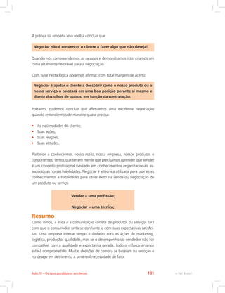 A prática da empatia leva você a concluir que:
Negociar não é convencer o cliente a fazer algo que não deseja!
Quando nós compreendemos as pessoas e demonstramos isto, criamos um
clima altamente favorável para a negociação.
Com base nesta lógica podemos afirmar, com total margem de acerto:
Negociar é ajudar o cliente a descobrir como o nosso produto ou o
nosso serviço o colocará em uma boa posição perante si mesmo e
diante dos olhos de outros, em função da contratação.
Portanto, podemos concluir que efetuamos uma excelente negociação
quando entendermos de maneira quase precisa:
• As necessidades do cliente;
• Suas ações;
• Suas reações;
• Suas atitudes.
Posterior a conhecermos nosso estilo, nossa empresa, nossos produtos e
concorrentes, temos que ter em mente que precisamos aprender que vender
é um conceito profissional baseado em conhecimentos organizacionais as-
sociados as nossas habilidades. Negociar é a técnica utilizada para usar estes
conhecimentos e habilidades para obter êxito na venda ou negociação de
um produto ou serviço
Vender = uma profissão;
Negociar = uma técnica;
Resumo
Como vimos, a ética e a comunicação correta de produtos ou serviços fará
com que o consumidor sinta-se confiante e com suas expectativas satisfei-
tas. Uma empresa investe tempo e dinheiro com as ações de marketing,
logística, produção, qualidade, mas se o desempenho do vendedor não for
compatível com a qualidade e expectativa gerada, todo o esforço anterior
estará comprometido. Muitas decisões de compra se baseiam na emoção e
no desejo em detrimento a uma real necessidade de fato.
e-Tec Brasil
Aula 20 – Os tipos psicológicos de clientes 101
 