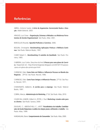 e-Tec Brasil
103
Referências
ABREU, Antonio Suárez. A Arte de Argumentar. Gerenciando Razão e Emo-
ção. Ateliê Editorial. 2003
ARAÚJO, Luiz César – Organização, Sistemas e Métodos e as Modernas Ferra-
mentas de Gestão Organizacional. São Paulo, Atlas: 2001.
BARCELLOS Ricardo. Apostila Profissões e Carreiras. 2006.
BOGAN, Christopher. Benchmarking: Aplicações Práticas e Melhoria Contí-
nua. São Paulo: Makron Books, 1997.
CAMP, Robert C., Benchmarking: O caminho da Qualidade. São Paulo: Pio-
neira, 1993.
CABRERA, Luiz Carlos. Descritiva do livro 5 Passos para uma plano de Carrei-
ra. Disponível em: http://momentogestao.blogspot.com/2010/11/5-passos-
-para-um-plano-de-carreira-por.html
CARNEGIE, Dale. Como Falar em Público e Influenciar Pessoas no Mundo dos
Negócios. . 29ª Ed. São Paulo. Record, 1996.
CARNEGIE, Dale. Como Fazer Amigos e Influenciar Pessoas. 27ª Ed. São Pau-
lo. Record, 1971.
CHIAVENATO, Idalberto. A corrida para o emprego. São Paulo: Makron
Books, 1997.
COBRA, Marcos. Administração de Marketing. 2ª Ed. São Paulo: Atlas, 2010.
CHURCHILL JUNIOR, Gilbert A.; PETER, J. Paul. Marketing: criando valor para
os clientes. São Paulo: Saraiva, 2000.
DEJOURS, C.; ABDOUCHELI, C.; JAYET. Psicodinâmica do trabalho: Contribui-
ções da Escola Dejouriana à análise da relação prazer, sofrimento e trabalho. São
Paulo: Atlas, 1994.
KARSAKLIAN, Eliane. Comportamento do Consumidor. São Paulo: Atlas, 2000.
 