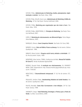 KOTLER, Philip. Administração de Marketing: Análise, planejamento, imple-
mentação e controle. São Paulo: Atlas, 1996.
KOTLER, Philip. KELLER, Kevin Lane. Administração de Marketing:A Bíblia do
Marketing. 12ª Ed. São Paulo: Prentice Hall Brasil, 2006.
KOTLER, Phillip; Marketing para organizações que não visam o lucro. São
Paulo: Atlas, 1978.
KOTLER, Phillip. ARMSTRONG, G. Princípios de Marketing. São Paulo: Pren-
tice Hall Brasil, 2007.
LOPES, P. Marketing de relacionamento: um diferencial lógico. Porto Alegre:
Artes Médicas, 2002.
MARQUES, Oliveira. Como Conquistar, Falando. São Paulo: Ed. Ouro,1980.
MENDES, Eunice. Falar em Público: Prazer ou Ameaça. Rio de Janeiro. Editora
Qualitymark. 1996.
MINAYO, Maria Cecília S. Pesquisa social: teoria, método e criatividade. 12ª.
Ed. Rio de Janeiro: Vozes, 1999.
MONTEIRO, Aline Santos. TERRA, Guilhermina de Melo. Manual De Trabalho
De Curso TC. Versão Atualizada Agosto/2006
MORAIS, Ricardo Prates. A revolução nos relacionamentos. Ed. EMARKET
NEWS. 2005. Disponível em: http: //www.emarket.ppg.br/default.asp. Aces-
so em: 19.06.06
MOSCOVICI, F. Desenvolvimento interpessoal. 3ª. Ed. Rio de Janeiro: LTC,
1985.
PAGLIUSO, Antônio Tadeu. Benchmarking: Relatório do Comitê Temático. Rio
de Janeiro: Qualitymark, 2005.
POLITO, Reinaldo. Como Falar Corretamente e Sem Inibições. 25ª Ed. São
Paulo: Saraiva, 1998.
SIMONETTI, Sérgio. Trade Marketing, Estratégias e Práticas para o Ponto de
Venda. Curitiba: Juruá Editora, 2009.
Marketing e Vendas
e-Tec Brasil 104
 