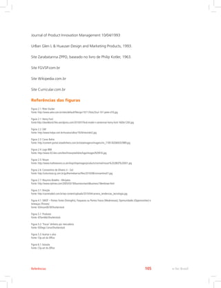 Journal of Product Innovation Management 10/04/1993
UrBan Glen L  Huauser Design and Marketing Products, 1993.
Site Zarabatanna ZPPO, baseado no livro de Philip Kotler, 1963.
Site FGVSP.com.br
Site Wikipedia.com.br
Site Curricular.com.br
Referências das figuras
Figura 2.1: Peter Ducker
Fonte: http://www.valor.com.br/sites/default/files/gn/10/11/foto23cul-101-peter-d10.jpg
Figura 2.1: Henry Ford
Fonte:http://davidkond.files.wordpress.com/2010/07/ford-model-t-centennial-henry-ford-1600x1200.jpg
Figura 2.2: GM
Fonte: http://www.hotpa.com.br/museus/ulbra/1924chevrolet2.jpg
Figura 2.3: Casas Bahia
Fonte: http://content-portal.istoedinheiro.com.br/istoeimagens/imagens/mi_7185182069202989.jpg
Figura 2.4: Logo IBM
Fonte: http://www-03.ibm.com/ibm/history/exhibits/logo/images/920916.jpg
Figura 2.5: Nissan
Fonte: http://www.mathewsons.co.uk/shop/shopimages/products/normal/nissan%20280Z%20001.jpg
Figura 2.6: Constantino de Oliveira Jr - Gol
Fonte: http://colunistas.ig.com.br/guilhermebarros/files/2010/08/constantino01.jpg
Figura 2.7: Maurício Botelho - Minijatos
Fonte: http://www.nytimes.com/2005/03/18/business/worldbusiness/18embraer.html
Figura 3.1: Direção
Fonte: http://carreiradeti.com.br/wp-content/uploads/2010/04/carreira_tendencias_tecnologia.jpg
Figura 4.1: SWOT – Pontos Fortes (Strengths), Fraquezas ou Pontos Fracos (Weaknesses), Oportunidades (Opportunities) e
Ameaças (Threats)
Fonte: ©Anson0618/Shutterstock
Figura 5.1: Produtos
Fonte: ©Tan4ikk/Shutterstock
Figura 5.2: ‘Trocar’ dinheiro por mercadoria
Fonte: ©Diego Cervo/Shutterstock
Figura 5.3:Acertar o alvo
Fonte: Clip-art do Office
Figura 6.1: bússola
Fonte: Clip-art do Office
e-Tec Brasil
105
Referências
 