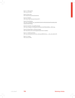 Figura 7.1: Gráfico colorido
Fonte: Clip-art do Office
Figura 8.1: Boca a boca
Fonte: ©Sukhonosova Anastasia/Shutterstock
Figura 8.2: Infográfico
Fonte: Revista Super Interessante Fevereiro/2011
Figura 8.3: Buzz Marketing
Fonte: http://1.bp.blogspot.com/_ekwkmHB43T4/SX5hdYVn4VI/AAAAAAAAAFI/TbrxZeeF8xo/s400/
olympichart%5B1%5D.jpg
Figura 8.4: Usain Bolt e suas sapatilhas douradas
Fonte: http://i.telegraph.co.uk/telegraph/multimedia/archive/00786/bolt0806reu_786334c.jpg
Figura 8.5: Michael Phelps e a LZR Racer da Speedo
Fonte: http://brands.scene7.com/is/image/brands/athl-swim-lzr-mphelps2
Figura 11.1: Prateleira de farmácia
Fonte: http://www.jvaonline.com.br/novo_site/arquivos/8DfcsFarmacia_-__Foto_Lairto_Martins.JPG
Figura 13.3: Sucesso
Fonte: Clip-art do Office
Marketing e Vendas
e-Tec Brasil 106
 