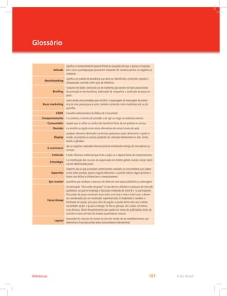 e-Tec Brasil
107
Glossário
Atitude
significa o comportamento pessoal frente às situações em que a pessoa é resposta,
bem como a predisposição pessoal em responder de maneira positiva ou negativa ao
ambiente.
Benchmarking
significa um padrão de excelência que deve ser identificado, conhecido, copiado e
ultrapassado, servindo como guia de referência.
Briefing
Conjunto de dados comerciais ou de marketing que servem de base para estudos
de promoção e merchandising, elaboração de campanhas e confecção de peças em
geral.
Buzz marketing
como sendo uma estratégia para facilitar a repassagem da mensagem de marke-
ting de uma pessoa para a outra, também conhecido como marketing viral ou de
guerrilha.
CADE Conselho Administrativo de Defesa do Consumidor.
Comportamento é a conduta, a maneira de proceder e de agir ou reagir ao ambiente externo.
Consumidor Aquele que se utiliza ou usufrui dos benefícios finais de um produto ou serviço.
Decisão é a escolha ou opção entre várias alternativas de cursos futuros de ação.
Display
qualquer elemento destinado a promover, apresentar, expor, demonstrar e ajudar a
vender um produto ou serviço, podendo ser colocado diretamente no solo, vitrine,
balcão e gôndola.
E-commerce
são os negócios realizados eletronicamente envolvendo entrega de mercadorias ou
serviços.
Estímulo é toda influencia ambiental que incita a ação ou a alguma forma de comportamento.
Estratégia
é a mobilização dos recursos da organização em âmbito global, visando atingir objeti-
vos em determinado prazo.
Expertise
Experts são os que acumulam conhecimento, exemplo os consumidores que sabem
muito sobre produto, preço e lugares diferentes, e quando indicam algum produto o
fazem com ênfase e influenciam o comportamento.
Eye tracker aparelhos que analisam o percurso do olhar em uma peça publicitária ou mensagem.
Focus Group
em português “discussões de grupo” é uma técnica utilizada na pesquisa de mercado
qualitativa, na qual se emprega a discussão moderada de entre 8 e 12 participantes.
Discussões de grupo costumam durar entre uma hora e meia e duas horas e devem
ser coordenadas por um moderador experimentado. O moderador é também o
facilitador da sessão, pois para além de regular a sessão dentro dos seus moldes,
vai também ajudar o grupo a interagir. Os focus groups são usados nos temas
mais diversos. Muito frequentemente são usados em testes da publicidade, testes de
conceito e como pré-fase de estudos quantitativos maiores.
Layout
disposição do conjunto de móveis da área de vendas de um estabelecimento, que
determina o fluxo percorrido pelos consumidores internamente.
Referências
 