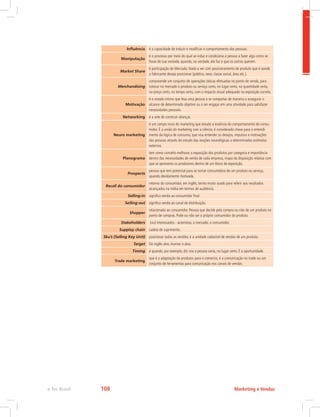 Influência é a capacidade de induzir e modificar o comportamento das pessoas.
Manipulação
é o processo por meio do qual se induz e condiciona a pessoa a fazer algo como se
fosse de sua vontade, quando, na verdade, ela faz o que os outros querem.
Market Share
é participação de Mercado. Nada a ver com posicionamento de produto que é aonde
o fabricante deseja posicionar (público, sexo, classe social, área etc.).
Merchandising
compreende um conjunto de operações táticas efetuadas no ponto de venda, para
colocar no mercado o produto ou serviço certo, no lugar certo, na quantidade certa,
no preço certo, no tempo certo, com o impacto visual adequado na exposição correta.
Motivação
é o estado intimo que leva uma pessoa a se comportar de maneira a assegurar o
alcance de determinado objetivo ou a ser engajar em uma atividade para satisfazer
necessidades pessoais.
Networking é a arte de construir alianças.
Neuro marketing
é um campo novo do marketing que estuda a essência do comportamento do consu-
midor. É a união do marketing com a ciência, é considerado chave para o entendi-
mento da lógica de consumo, que visa entender os desejos, impulsos e motivações
das pessoas através do estudo das reações neurológicas a determinados estímulos
externos.
Planograma
tem como conceito melhorar a exposição dos produtos por categoria e importância
dentro das necessidades de venda de cada empresa, mapa da disposição relativa com
que se apresenta os produtores dentro de um bloco de exposição.
Prospects
pessoa que tem potencial para se tornar consumidora de um produto ou serviço,
quando devidamente motivada.
Recall do consumidor
retorno do consumidor, em inglês, termo muito usado para referir aos resultados
alcançados na mídia em termos de audiência.
Selling-in significa venda ao consumidor final
Selling-out significa venda ao canal de distribuição.
Shopper
relacionado ao consumidor. Pessoa que decide pela compra ou não de um produto no
ponto de compras. Pode ou não ser o próprio consumidor do produto.
Stakeholders (ou) interessados - acionistas, o mercado, o consumidor.
Supplay chain cadeia de suprimento.
Sku’s (Selling Key Unit) posicionar todas as versões, é a unidade cadastral de vendas de um produto.
Target Do inglês alvo.Acertar o alvo.
Timing é quando, por exemplo, diz: era a pessoa certa, no lugar certo. É a oportunidade.
Trade marketing
que é a adaptação de produtos para o comercio, é a comunicação no trade ou um
conjunto de ferramentas para comunicação nos canais de vendas.
Marketing e Vendas
e-Tec Brasil 108
 