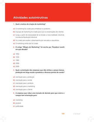 e-Tec Brasil
109
Atividades autointrutivas
1. Qual o motivo da criação do marketing?
a) O marketing foi criado para embelezar os produtos.
b) O grupo de marketing foi criado para ouvir as reclamações dos clientes.
c) Surgiu a partir da necessidade de se estudar a nova realidade industrial,
oriunda da Revolução Industrial.
d) Foi criado para avaliar o desempenho de mercados e atacadistas.
e) O marketing ainda não foi criado.
2. O artigo “Miopia de Marketing” foi escrito por Theodore Lewitt
em que década?
a) 1950
b) 1970
c) 1960
d) 2000
e) 2009
3. Qual a orientação das empresas que dão ênfase a preços baixos,
produção em larga escala e produtos e diversos pontos de venda?
a) orientação para a produção
b) orientação para a venda
c) orientação para o produto
d) orientação para o marketing
e) orientação para o cliente
4. A empresa que induz uma tomada de decisão para que ocorra a
compra tem orientação para:
a) marketing
b) produto
c) publicidade
 
