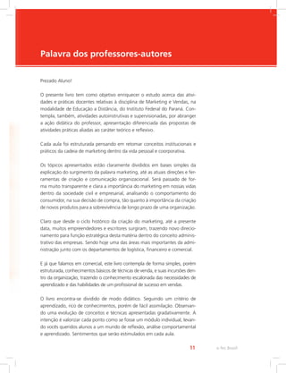 e-Tec Brasil
11
Palavra dos professores-autores
Prezado Aluno!
O presente livro tem como objetivo enriquecer o estudo acerca das ativi-
dades e práticas docentes relativas à disciplina de Marketing e Vendas, na
modalidade de Educação a Distância, do Instituto Federal do Paraná. Con-
templa, também, atividades autoinstrutivas e supervisionadas, por abranger
a ação didática do professor, apresentação diferenciada das propostas de
atividades práticas aliadas ao caráter teórico e reflexivo.
Cada aula foi estruturada pensando em retomar conceitos institucionais e
práticos da cadeia de marketing dentro da vida pessoal e coorporativa.
Os tópicos apresentados estão claramente divididos em bases simples da
explicação do surgimento da palavra marketing, até as atuais direções e fer-
ramentas de criação e comunicação organizacional. Será passado de for-
ma muito transparente e clara a importância do marketing em nossas vidas
dentro da sociedade civil e empresarial, analisando o comportamento do
consumidor, na sua decisão de compra, tão quanto à importância da criação
de novos produtos para a sobrevivência de longo prazo de uma organização.
Claro que desde o ciclo histórico da criação do marketing, até a presente
data, muitos empreendedores e escritores surgiram, trazendo novo direcio-
namento para função estratégica desta matéria dentro do conceito adminis-
trativo das empresas. Sendo hoje uma das áreas mais importantes da admi-
nistração junto com os departamentos de logística, financeiro e comercial.
E já que falamos em comercial, este livro contempla de forma simples, porém
estruturada, conhecimentos básicos de técnicas de venda, e suas incursões den-
tro da organização, trazendo o conhecimento escalonada das necessidades de
aprendizado e das habilidades de um profissional de sucesso em vendas.
O livro encontra-se dividido de modo didático. Seguindo um critério de
aprendizado, rico de conhecimentos, porém de fácil assimilação. Observan-
do uma evolução de conceitos e técnicas apresentadas gradativamente. A
intenção é valorizar cada ponto como se fosse um módulo individual, levan-
do vocês queridos alunos a um mundo de reflexão, análise comportamental
e aprendizado. Sentimentos que serão estimulados em cada aula.
 