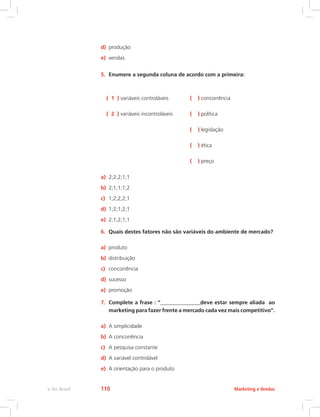 d) produção
e) vendas
5. Enumere a segunda coluna de acordo com a primeira:
( 1 ) variáveis controláveis ( ) concorrência
( 2 ) variáveis incontroláveis ( ) política
( ) legislação
( ) ética
( ) preço
a) 2;2;2;1;1
b) 2;1;1;1;2
c) 1;2;2;2;1
d) 1;2;1;2;1
e) 2;1;2;1;1
6. Quais destes fatores não são variáveis do ambiente de mercado?
a) produto
b) distribuição
c) concorrência
d) sucesso
e) promoção
7. Complete a frase : “___________________deve estar sempre aliada ao
marketing para fazer frente a mercado cada vez mais competitivo”.
a) A simplicidade
b) A concorrência
c) A pesquisa constante
d) A variável controlável
e) A orientação para o produto
Marketing e Vendas
e-Tec Brasil 110
 