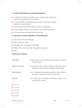 8. A melhor definição para marketing estratégico é?
a) O conjunto de variáveis controláveis que a empresa pode utilizar para
influenciar as respostas dos consumidores.
b) É a harmonização e compatibilização das ações de mercado, enquanto
inseridas no macro ambiente.
c) O conhecimento do ambiente onde se encontra a organização.
d) É buscar produzir produtos que apresentem características inovadoras.
e) É o conhecimento do comportamento das pessoas.
9. Quais são os 4 fatores segundo E. Jerome McCarthy?
a) Preço, Parcela, Parceria, Promoção
b) Prato, Panela, Piso, Porta
c) Promoção, Prazo, Propaganda, Publicidade
d) Produto, Preço, Ponto de venda, Propaganda (promoção)
e) N.D.A
10.Relacione as colunas:
(a) produto ( ) 
Tenta atingir o subconsciente do consumidor com a pene-
tração do apelo.
(b) ponto de venda ( ) 
O homem atribui a cada um deles um valor para suprir e
atender com maior ou menor satisfação ao seu desejo.
(c) propaganda ( ) 
É a combinação de agentes através dos quais o produto
flui, desde o vendedor inicial até o consumidor.
(d) preço ( ) É o valor que o consumidor está disposto a pagar no ato
da compra de um bem.
a) b, a, c, d
b) a, c, b, d
c) c, b, d, a
d) c, b, a, d
e) c, a, b, d
e-Tec Brasil
Atividades autointrutivas 111
 